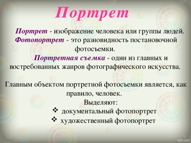 Портрет   Портрет - изображение человека или группы людей. Фотопортрет  - это разновидность постановочной фотосъемки.   Портретная съемка  - один из главных и востребованных жанров фотографического искусства. Главным объектом портретной фотосъемки является, как правило, человек.    Выделяют: документальный фотопортрет художественный фотопортрет   документальный фотопортрет художественный фотопортрет   документальный фотопортрет художественный фотопортрет   