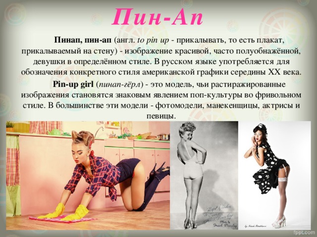 Пин-Ап     Пинап, пин-ап (англ.  to pin up  - прикалывать, то есть плакат, прикалываемый на стену) - изображение красивой, часто полуобнажённой, девушки в определённом стиле. В русском языке употребляется для обозначения конкретного стиля американской графики середины XX века.   Pin-up girl ( пинап-гёрл ) - это модель, чьи растиражированные изображения становятся знаковым явлением поп-культуры во фривольном стиле. В большинстве эти модели - фотомодели, манекенщицы, актрисы и певицы. 