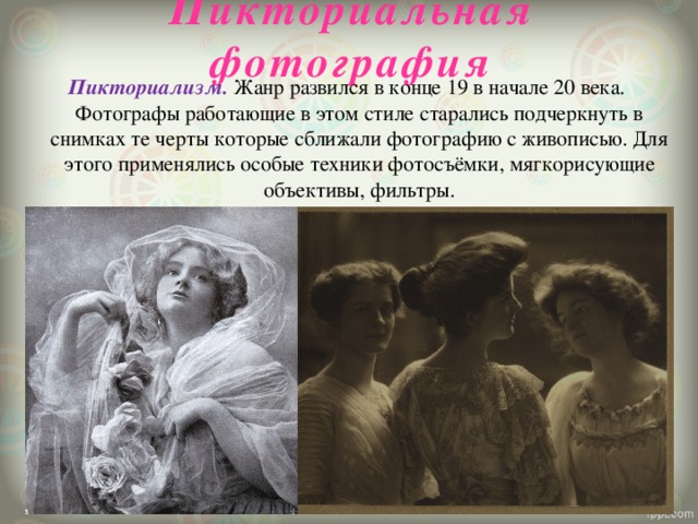 Пикториальная фотография   Пикториализм. Жанр развился в конце 19 в начале 20 века. Фотографы работающие в этом стиле старались подчеркнуть в снимках те черты которые сближали фотографию с живописью. Для этого применялись особые техники фотосъёмки, мягкорисующие объективы, фильтры.   