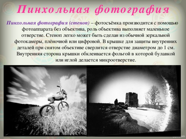 Пинхольная фотография Пинхольная фотография (стеноп) – фотосъёмка производится с помощью фотоаппарата без объектива, роль объектива выполняет маленькое отверстие. Стеноп легко может быть сделан из обычной зеркальной фотокамеры, плёночной или цифровой. В крышке для защиты внутренних деталей при снятом объективе сверлится отверстие диаметром до 1 см. Внутренняя сторона крышки обклеивается фольгой в которой булавкой или иглой делается микроотверстие.    