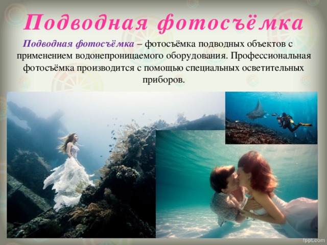 Подводная фотосъёмка Подводная фотосъёмка – фотосъёмка подводных объектов с применением водонепроницаемого оборудования. Профессиональная фотосъёмка производится с помощью специальных осветительных приборов. 