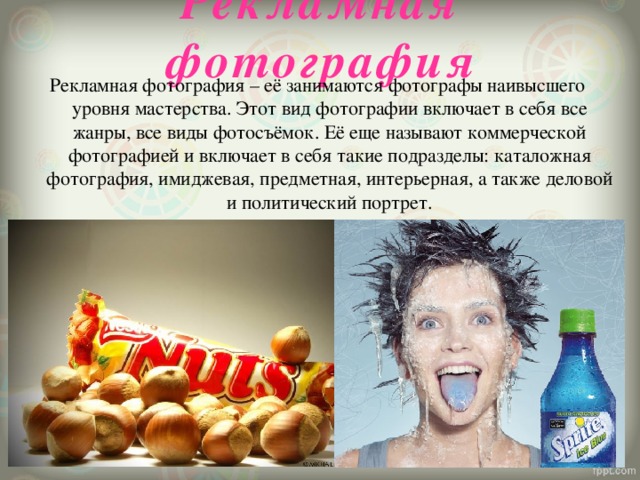 Рекламная фотография Рекламная фотография – её занимаются фотографы наивысшего уровня мастерства. Этот вид фотографии включает в себя все жанры, все виды фотосъёмок. Её еще называют коммерческой фотографией и включает в себя такие подразделы: каталожная фотография, имиджевая, предметная, интерьерная, а также деловой и политический портрет.   