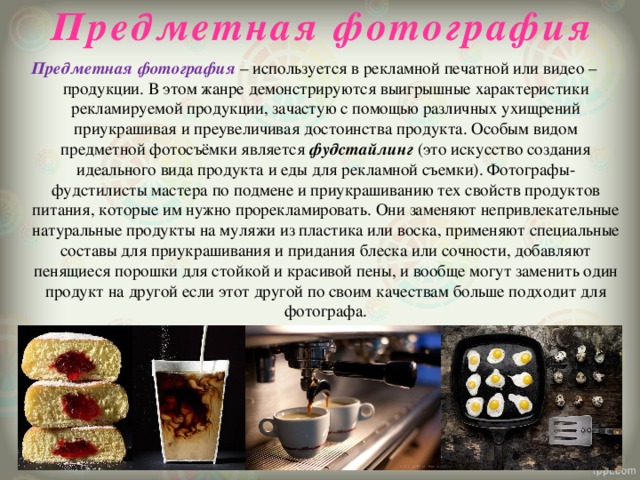 Предметная фотография   Предметная фотография – используется в рекламной печатной или видео – продукции. В этом жанре демонстрируются выигрышные характеристики рекламируемой продукции, зачастую с помощью различных ухищрений приукрашивая и преувеличивая достоинства продукта. Особым видом предметной фотосъёмки является фудстайлинг (это искусство создания идеального вида продукта и еды для рекламной съемки). Фотографы-фудстилисты мастера по подмене и приукрашиванию тех свойств продуктов питания, которые им нужно прорекламировать. Они заменяют непривлекательные натуральные продукты на муляжи из пластика или воска, применяют специальные составы для приукрашивания и придания блеска или сочности, добавляют пенящиеся порошки для стойкой и красивой пены, и вообще могут заменить один продукт на другой если этот другой по своим качествам больше подходит для фотографа. 