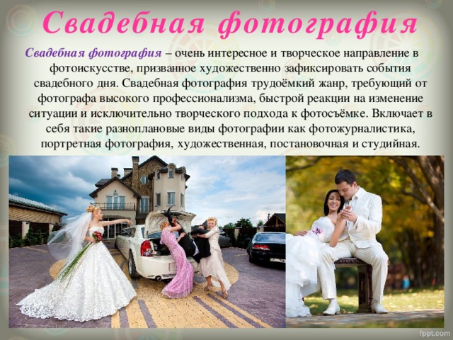 Свадебная фотография Свадебная фотография – очень интересное и творческое направление в фотоискусстве, призванное художественно зафиксировать события свадебного дня. Свадебная фотография трудоёмкий жанр, требующий от фотографа высокого профессионализма, быстрой реакции на изменение ситуации и исключительно творческого подхода к фотосъёмке. Включает в себя такие разноплановые виды фотографии как фотожурналистика, портретная фотография, художественная, постановочная и студийная. 
