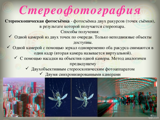  Стереофотография Стереоскопическая фотосъёмка  - фотосъёмка двух ракурсов (точек съёмки), в результате которой получается стереопара. Способы получения: Одной камерой из двух точек по очереди. Только неподвижные объекты доступны. Одной камерой с помощью зеркал одновременно оба ракурса снимаются в один кадр (вторая камера называется виртуальной). С помощью насадки на объектив одной камеры. Метод аналогичен предыдущему Двухобъективным стереоскопическим фотоаппаратом Двумя синхронизированными камерами 