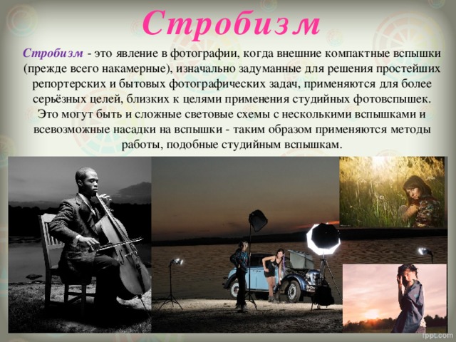 Стробизм  Стробизм  - это явление в фотографии, когда внешние компактные вспышки (прежде всего накамерные), изначально задуманные для решения простейших репортерских и бытовых фотографических задач, применяются для более серьёзных целей, близких к целями применения студийных фотовспышек. Это могут быть и сложные световые схемы с несколькими вспышками и всевозможные насадки на вспышки - таким образом применяются методы работы, подобные студийным вспышкам. 