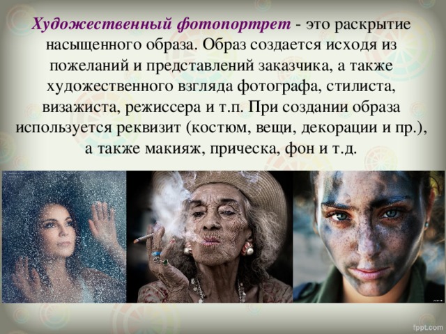 Художественный фотопортрет  - это раскрытие насыщенного образа. Образ создается исходя из пожеланий и представлений заказчика, а также художественного взгляда фотографа, стилиста, визажиста, режиссера и т.п. При создании образа используется реквизит (костюм, вещи, декорации и пр.), а также макияж, прическа, фон и т.д. 