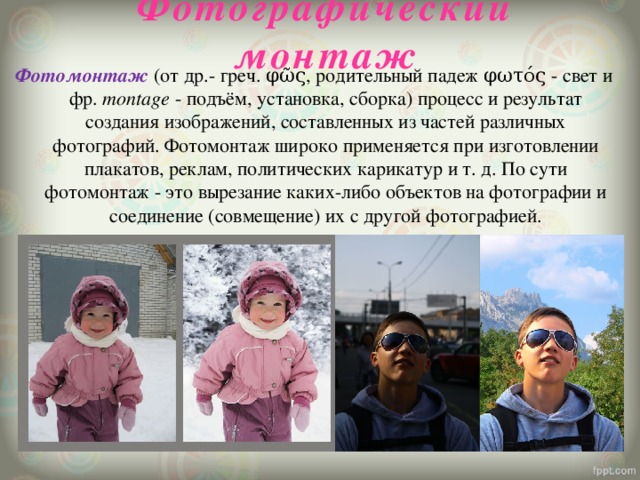 Фотографический монтаж Фотомонтаж  (от др.- греч. φῶς, родительный падеж φωτός - свет и фр.  montage  - подъём, установка, сборка) процесс и результат создания изображений, составленных из частей различных фотографий. Фотомонтаж широко применяется при изготовлении плакатов, реклам, политических карикатур и т. д. По сути фотомонтаж - это вырезание каких-либо объектов на фотографии и соединение (совмещение) их с другой фотографией. 