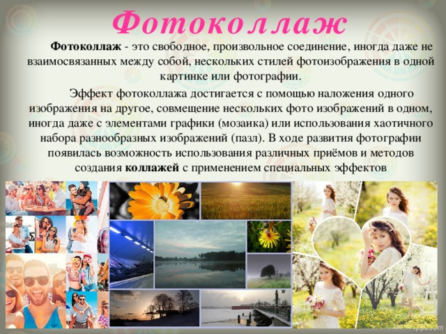 Фотоколлаж  Фотоколлаж  - это свободное, произвольное соединение, иногда даже не взаимосвязанных между собой, нескольких стилей фотоизображения в одной картинке или фотографии.  Эффект фотоколлажа достигается с помощью наложения одного изображения на другое, совмещение нескольких фото изображений в одном, иногда даже с элементами графики (мозаика) или использования хаотичного набора разнообразных изображений (пазл). В ходе развития фотографии появилась возможность использования различных приёмов и методов создания  коллажей  с применением специальных эффектов 