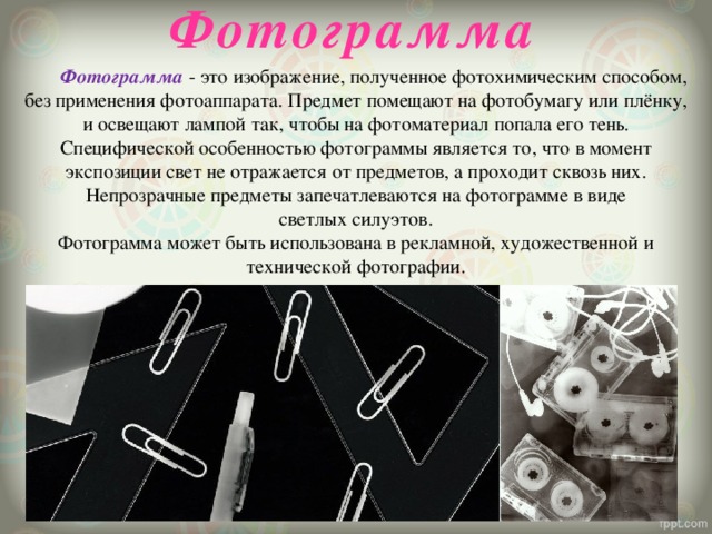 Фотограмма  Фотограмма  - это изображение, полученное фотохимическим способом, без применения фотоаппарата. Предмет помещают на фотобумагу или плёнку, и освещают лампой так, чтобы на фотоматериал попала его тень. Специфической особенностью фотограммы является то, что в момент экспозиции свет не отражается от предметов, а проходит сквозь них. Непрозрачные предметы запечатлеваются на фотограмме в виде светлых силуэтов. Фотограмма может быть использована в рекламной, художественной и технической фотографии. 