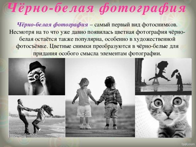 Чёрно-белая фотография   Чёрно-белая фотография – самый первый вид фотоснимков. Несмотря на то что уже давно появилась цветная фотография чёрно-белая остаётся также популярна, особенно в художественной фотосъёмке. Цветные снимки преобразуются в чёрно-белые для придания особого смысла элементам фотографии.   