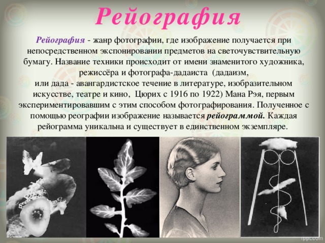   Рейография Рейография  - жанр фотографии, где изображение получается при непосредственном экспонировании предметов на светочувствительную бумагу. Название техники происходит от имени знаменитого художника, режиссёра и фотографа-дадаиста  (дадаизм, или дада - авангардистское течение в литературе, изобразительном искусстве, театре и кино,  Цюрих с 1916 по 1922) Мана Рэя, первым экспериментировавшим с этим способом фотографирования. Полученное с помощью реографии изображение называется рейограммой. Каждая рейограмма уникальна и существует в единственном экземпляре. 