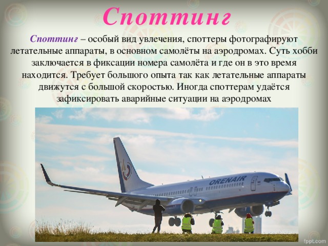 Споттинг Споттинг – особый вид увлечения, споттеры фотографируют летательные аппараты, в основном самолёты на аэродромах. Суть хобби заключается в фиксации номера самолёта и где он в это время находится. Требует большого опыта так как летательные аппараты движутся с большой скоростью. Иногда споттерам удаётся зафиксировать аварийные ситуации на аэродромах 