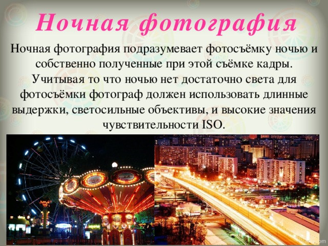 Ночная фотография Ночная фотография подразумевает фотосъёмку ночью и собственно полученные при этой съёмке кадры. Учитывая то что ночью нет достаточно света для фотосъёмки фотограф должен использовать длинные выдержки, светосильные объективы, и высокие значения чувствительности ISO.   