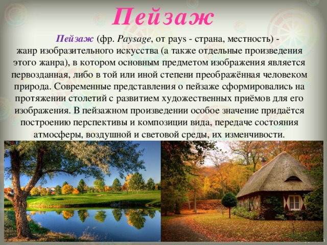 Пейзаж  Пейзаж  (фр.  Paysage , от pays - страна, местность) -жанр изобразительного искусства (а также отдельные произведения этого жанра), в котором основным предметом изображения является первозданная, либо в той или иной степени преображённая человеком природа. Современные представления о пейзаже сформировались на протяжении столетий с развитием художественных приёмов для его изображения. В пейзажном произведении особое значение придаётся построению перспективы и композиции вида, передаче состояния атмосферы, воздушной и световой среды, их изменчивости. 