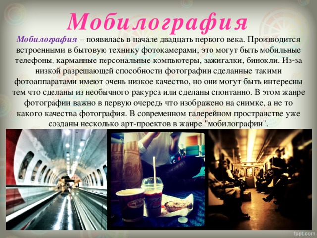 Мобилография   Мобилография – появилась в начале двадцать первого века. Производится встроенными в бытовую технику фотокамерами, это могут быть мобильные телефоны, карманные персональные компьютеры, зажигалки, бинокли. Из-за низкой разрешающей способности фотографии сделанные такими фотоаппаратами имеют очень низкое качество, но они могут быть интересны тем что сделаны из необычного ракурса или сделаны спонтанно. В этом жанре фотографии важно в первую очередь что изображено на снимке, а не то какого качества фотография. В современном галерейном пространстве уже созданы несколько арт-проектов в жанре 