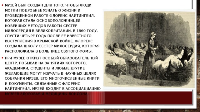 Музей был создан для того, чтобы люди могли подробнее узнать о жизни и проведенной работе Флоренс Найтингейл, которая стала основоположницей новейших методов работы сестер милосердия в Великобритании. В 1860 году, спусти четыре года после ее известного выступления в Крымской войне, Флоренс создала школу сестер милосердия, которая расположила в больнице Святого Фомы. При музее открыт особый образовательный центр, побывав на занятиях которого, академики, студенты и любые другие желающие могут изучать в научных целях собрания музея, его многочисленные книги и документы, связанные с Флоренс Найтингейл. Музей входит в ассоциациацию музеев здоровья и медицины Лондона. 