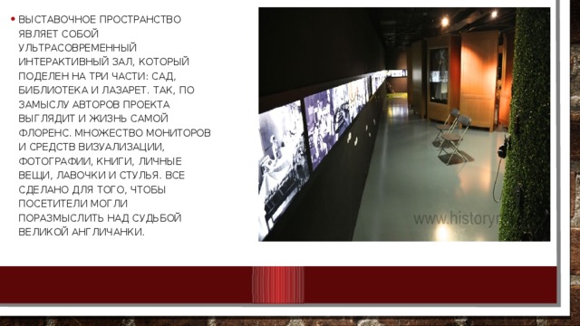 Выставочное пространство являет собой ультрасовременный интерактивный зал, который поделен на три части: Сад, Библиотека и Лазарет. Так, по замыслу авторов проекта выглядит и жизнь самой Флоренс. Множество мониторов и средств визуализации, фотографии, книги, личные вещи, лавочки и стулья. Все сделано для того, чтобы посетители могли поразмыслить над судьбой Великой Англичанки. 