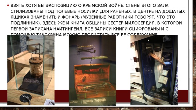 Взять хотя бы экспозицию о Крымской войне. Стены этого зала стилизованы под полевые носилки для раненых. В центре на дощатых ящиках знаменитый фонарь (музейные работники говорят, что это подлинник). Здесь же и книга общины сестер милосердия, в которой первой записана Найтингейл. Все записи книги оцифрованы и с помощью тачскрина можно пролистать все ее содержание. 