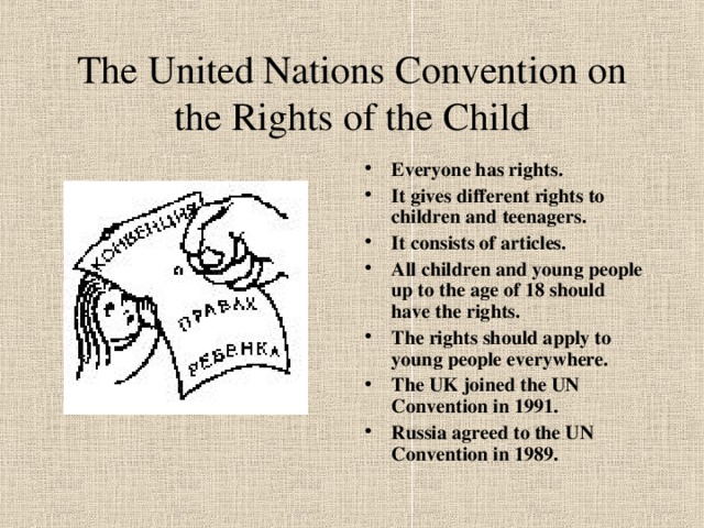 The United Nations Convention on the Rights of the Child Everyone has rights. It gives different rights to children and teenagers. It consists of articles. All children and young people up to the age of 18 should have the rights. The rights should apply to young people everywhere. The UK joined the UN Convention in 1991. Russia agreed to the UN Convention in 1989.  