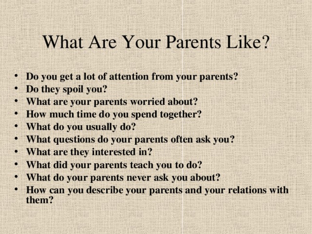 What Are Your Parents Like? Do you get a lot of attention from your parents? Do they spoil you? What are your parents worried about? How much time do you spend together? What do you usually do? What questions do your parents often ask you? What are they interested in? What did your parents teach you to do? What do your parents never ask you about? How can you describe your parents and your relations with them? 