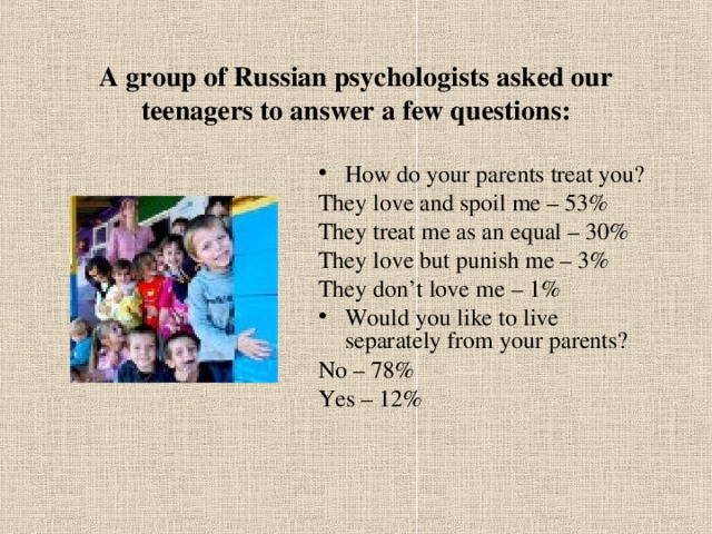 A group of Russian psychologists asked our teenagers to answer a few questions: How do your parents treat you? They love and spoil me – 53% They treat me as an equal – 30% They love but punish me – 3% They don’t love me – 1% Would you like to live separately from your parents? No – 78% Yes – 12% 
