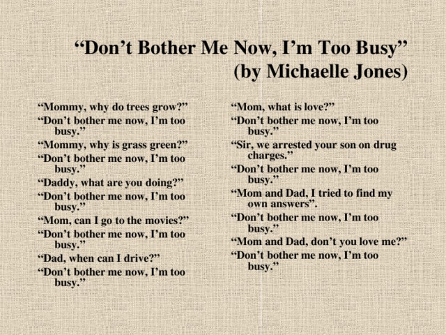 “ Don’t Bother Me Now, I’m Too Busy”  (by Michaelle Jones) “ Mommy, why do trees grow?” “ Don’t bother me now, I’m too busy.” “ Mommy, why is grass green?” “ Don’t bother me now, I’m too busy.” “ Daddy, what are you doing?” “ Don’t bother me now, I’m too busy.” “ Mom, can I go to the movies?” “ Don’t bother me now, I’m too busy.” “ Dad, when can I drive?” “ Don’t bother me now, I’m too busy.” “ Mom, what is love?” “ Don’t bother me now, I’m too busy.” “ Sir, we arrested your son on drug charges.” “ Don’t bother me now, I’m too busy.” “ Mom and Dad, I tried to find my own answers”. “ Don’t bother me now, I’m too busy.” “ Mom and Dad, don’t you love me?” “ Don’t bother me now, I’m too busy.”  