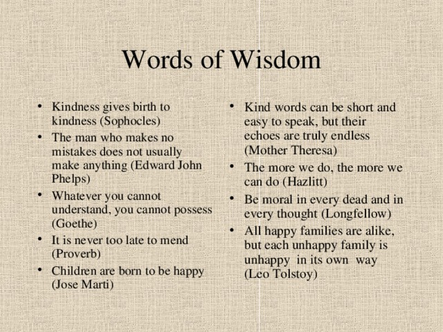 Words of Wisdom Kindness gives birth to kindness (Sophocles) The man who makes no mistakes does not usually make anything (Edward John Phelps) Whatever you cannot understand, you cannot possess (Goethe) It is never too late to mend (Proverb) Children are born to be happy (Jose Marti) Kind words can be short and easy to speak, but their echoes are truly endless (Mother Theresa) The more we do, the more we can do (Hazlitt) Be moral in every dead and in every thought (Longfellow) All happy families are alike, but each unhappy family is unhappy in its own way (Leo Tolstoy) 