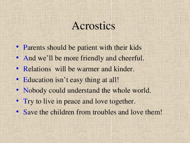 Acrostics P arents should be patient with their kids A nd we’ll be more friendly and cheerful. R elations will be warmer and kinder. E ducation isn’t easy thing at all! N obody could understand the whole world. T ry to live in peace and love together. S ave the children from troubles and love them! 