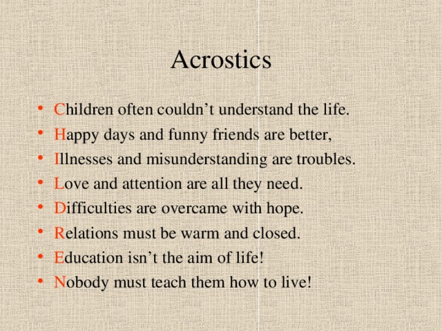 Acrostics C hildren often couldn’t understand the life. H appy days and funny friends are better, I llnesses and misunderstanding are troubles. L ove and attention are all they need. D ifficulties are overcame with hope. R elations must be warm and closed. E ducation isn’t the aim of life! N obody must teach them how to live! 