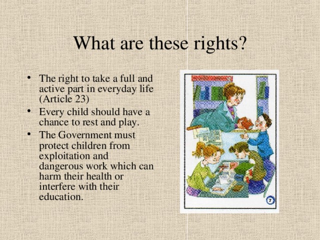 What are these rights? The right to take a full and active part in everyday life (Article 23) Every child should have a chance to rest and play. The Government must protect children from exploitation and dangerous work which can harm their health or interfere with their education. 