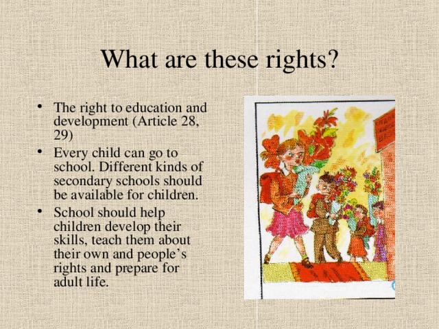 What are these rights? The right to education and development (Article 28, 29) Every child can go to school. Different kinds of secondary schools should be available for children. School should help children develop their skills, teach them about their own and people’s rights and prepare for adult life. 