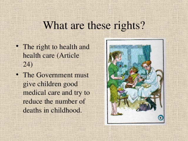 What are these rights? The right to health and health care (Article 24) The Government must give children good medical care and try to reduce the number of deaths in childhood. 