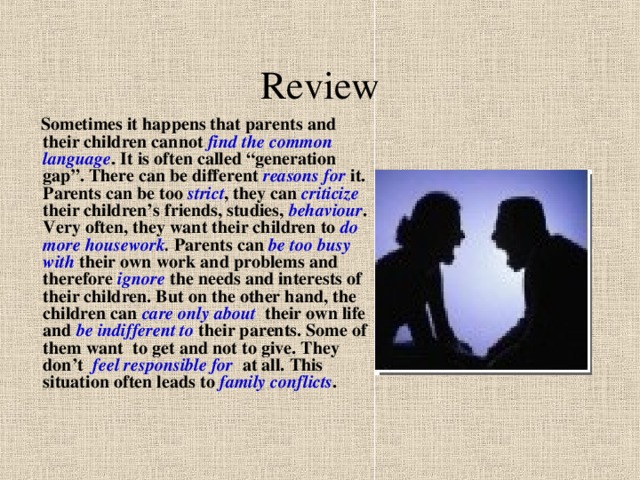 Review  Sometimes it happens that parents and their children cannot find the common language . It is often called “generation gap”. There can be different reasons for it. Parents can be too strict , they can criticize their children’s friends, studies, behaviour . Very often, they want their children to do more housework . Parents can be too busy with their own work and problems and therefore ignore  the needs and interests of their children. But on the other hand, the children can care only about their own life and be indifferent to their parents. Some of them want to get and not to give. They don’t feel responsible for at all. This situation often leads to family conflicts . 