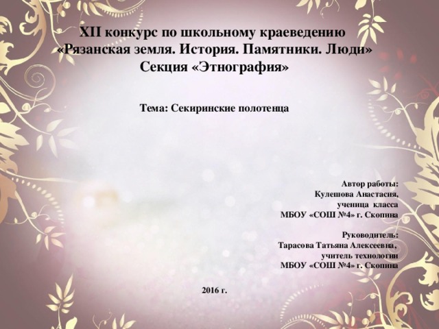 X II конкурс по школьному краеведению «Рязанская земля. История. Памятники. Люди» Секция «Этнография»    Тема: Секиринские полотенца       Автор работы: Кулешова Анастасия, ученица класса МБОУ «СОШ №4» г. Скопина  Руководитель: Тарасова Татьяна Алексеевна, учитель технологии МБОУ «СОШ №4» г. Скопина   2016 г. 