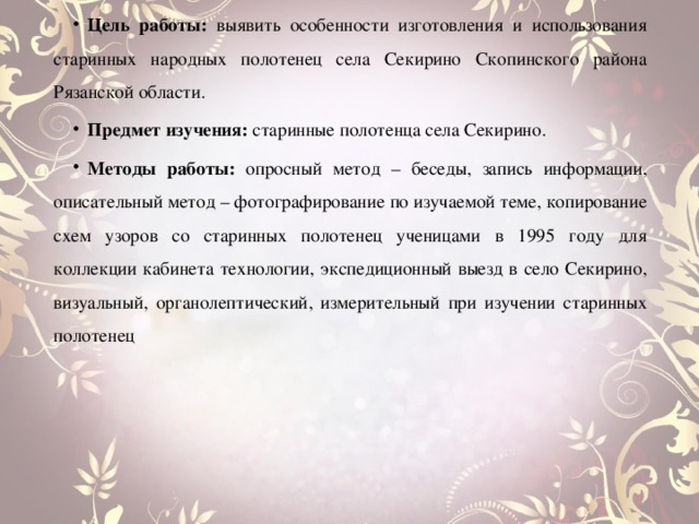 Цель работы: выявить особенности изготовления и использования старинных народных полотенец села Секирино Скопинского района Рязанской области. Предмет изучения: старинные полотенца села Секирино. Методы работы: опросный метод – беседы, запись информации, описательный метод – фотографирование по изучаемой теме, копирование схем узоров со старинных полотенец ученицами в 1995 году для коллекции кабинета технологии, экспедиционный выезд в село Секирино, визуальный, органолептический, измерительный при изучении старинных полотенец 