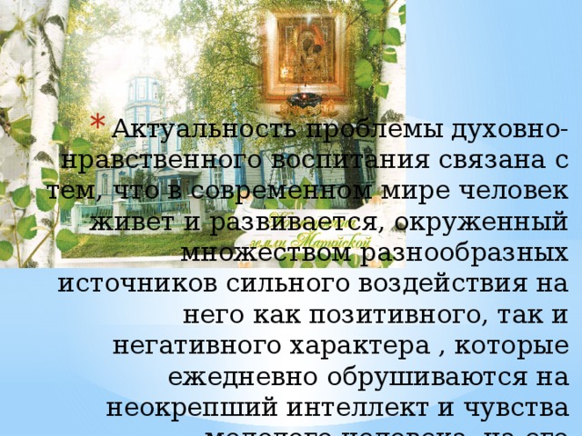 Актуальность проблемы духовно-нравственного воспитания связана с тем, что в современном мире человек живет и развивается, окруженный множеством разнообразных источников сильного воздействия на него как позитивного, так и негативного характера , которые ежедневно обрушиваются на неокрепший интеллект и чувства молодого человека, на его формирующуюся сферу нравственности.   