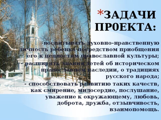 ЗАДАЧИ ПР0ЕКТА: - воспитывать духовно-нравственную личность ребенка посредством приобщения его к ценностям православной культуры; - расширять знания детей об историческом православном наследии, о традициях русского народа; - способствовать развитию таких качеств, как смирение, милосердие, послушание, уважение к окружающему, любовь, доброта, дружба, отзывчивость, взаимопомощь.  