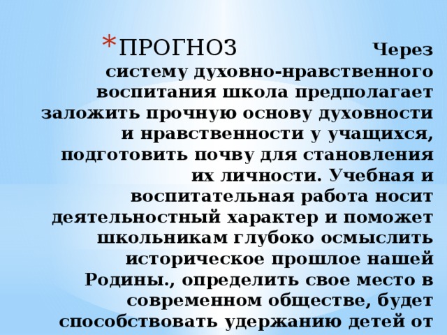ПРОГНОЗ Через систему духовно-нравственного воспитания школа предполагает заложить прочную основу духовности и нравственности у учащихся, подготовить почву для становления их личности. Учебная и воспитательная работа носит деятельностный характер и поможет школьникам глубоко осмыслить историческое прошлое нашей Родины., определить свое место в современном обществе, будет способствовать удержанию детей от дурных поступков и сохранению нравственного и физического здоровья . 