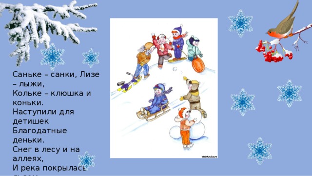 Саньке – санки, Лизе – лыжи,  Кольке – клюшка и коньки.  Наступили для детишек  Благодатные деньки.  Снег в лесу и на аллеях,  И река покрылась льдом  Одевайся потеплее  И на улицу бегом! 