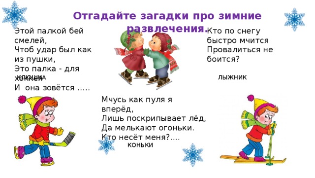 Отгадайте загадки про зимние развлечения. Кто по снегу быстро мчится  Провалиться не боится?    Этой палкой бей смелей,  Чтоб удар был как из пушки,  Это палка - для хоккея  И она зовётся ….. ЛЫЖНИК КЛЮШКА Мчусь как пуля я вперёд,  Лишь поскрипывает лёд,  Да мелькают огоньки.  Кто несёт меня?.... КОНЬКИ 