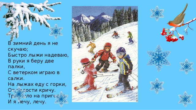 В зимний день я не скучаю;  Быстро лыжи надеваю,  В руки я беру две палки,  С ветерком играю в салки.  На лыжах еду с горки,  От радости кричу.  Тряхнуло на пригорке,  И я лечу, лечу. 
