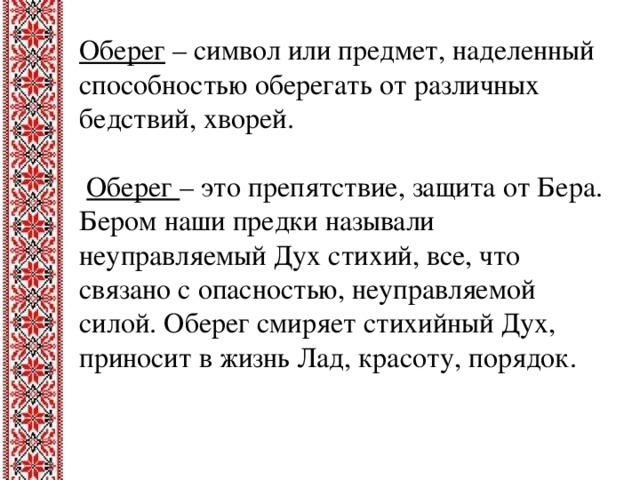 Оберег  – символ или предмет, наделенный способностью оберегать от различных бедствий, хворей.  Оберег – это препятствие, защита от Бера. Бером наши предки называли неуправляемый Дух стихий, все, что связано с опасностью, неуправляемой силой. Оберег смиряет стихийный Дух, приносит в жизнь Лад, красоту, порядок.
