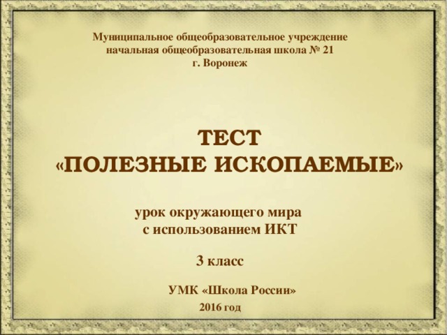 Муниципальное общеобразовательное учреждение начальная общеобразовательная школа № 21 г. Воронеж  ТЕСТ «ПОЛЕЗНЫЕ ИСКОПАЕМЫЕ» урок окружающего мира с использованием ИКТ 3 класс УМК «Школа России» 2016 год 