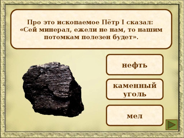Про это ископаемое Пётр I сказал: Это полезное ископаемое имеет черный цвет, блестит на солнце, тонет в воде. Оно твердое, но хрупкое. Основное свойство — горючесть. «Сей минерал, ежели не нам, то нашим потомкам полезен будет». нефть каменный уголь мел 