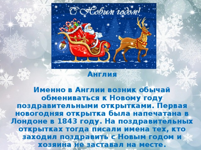   Англия  Именно в Англии возник обычай обмениваться к Новому году поздравительными открытками. Первая новогодняя открытка была напечатана в Лондоне в 1843 году. На поздравительных открытках тогда писали имена тех, кто заходил поздравить с Новым годом и хозяина не заставал на месте. 