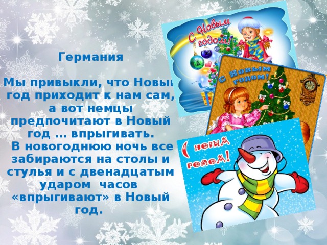    Германия  Мы привыкли, что Новый год приходит к нам сам, а вот немцы предпочитают в Новый год … впрыгивать.  В новогоднюю ночь все забираются на столы и стулья и с двенадцатым ударом часов «впрыгивают» в Новый год. 