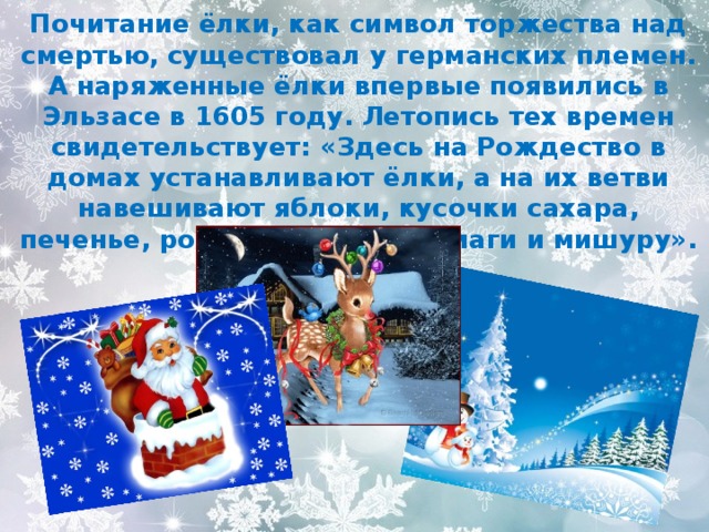 Почитание ёлки, как символ торжества над смертью, существовал у германских племен. А наряженные ёлки впервые появились в Эльзасе в 1605 году. Летопись тех времен свидетельствует: «Здесь на Рождество в домах устанавливают ёлки, а на их ветви навешивают яблоки, кусочки сахара, печенье, розы из цветной бумаги и мишуру». 