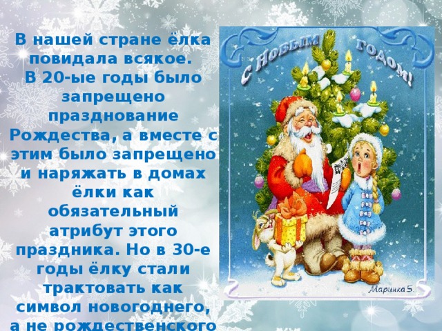 В нашей стране ёлка повидала всякое. В 20-ые годы было запрещено празднование Рождества, а вместе с этим было запрещено и наряжать в домах ёлки как обязательный атрибут этого праздника. Но в 30-е годы ёлку стали трактовать как символ новогоднего, а не рождественского праздника. 