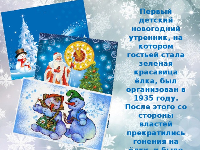 Первый детский новогодний утренник, на котором гостьей стала зеленая красавица ёлка, был организован в 1935 году. После этого со стороны властей прекратились гонения на ёлку, и было узаконено празднование Нового года. 